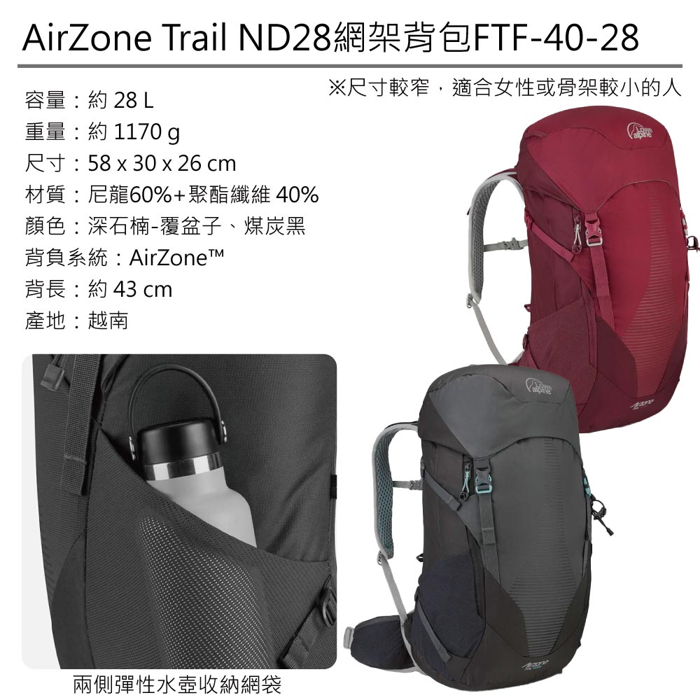 AirZone Trail ND28網架背包FTF-40-28容量:約 28 L重量:約 1170 g尺寸:58 x 30 x 26 cm材質:尼龍60%+聚酯纖維40%顏色:深石楠-覆盆子、煤炭黑背負系統:AirZonet背長:約43 cm產地:越南※尺寸較窄,適合女性或骨架較小的人兩側彈性水壺收納網袋