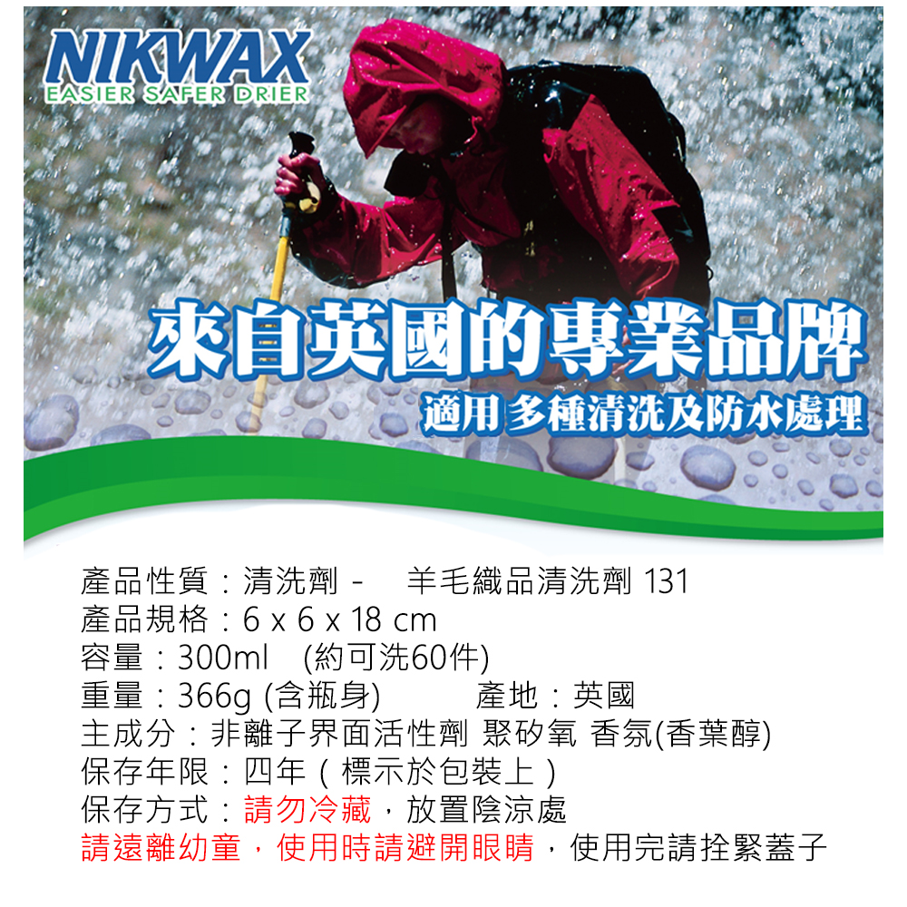 NIKWAXEASIER SAFER DRIER來自英國的專業品牌適用多種清洗及防水處理產品性質清洗劑 - 羊毛織品清洗劑 131-產品規格6 x 6 x 18 cm容量:300ml (約可洗60件)重量:366g(含瓶身)產地:英國主成分:非離子界面活性劑 聚矽氧香氛(香葉醇)保存年限:四年(標示於包裝上)保存方式:請勿冷藏,放置陰涼處請遠離幼童,使用時請避開眼睛,使用完請拴緊蓋子