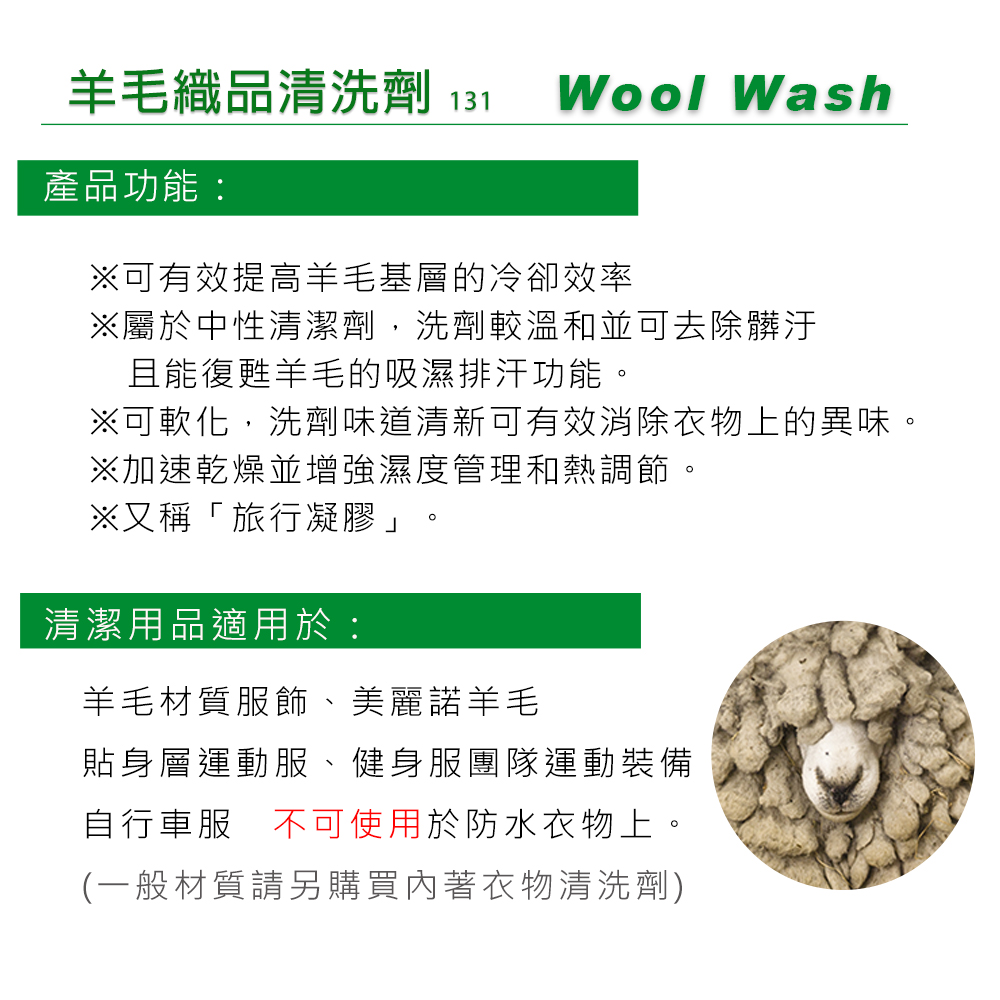 羊毛織品清洗劑 131 Wool Wash產品功能:※可有效提高羊毛基層的冷卻效率※屬於中性清潔劑,洗劑較溫和並可去除髒汙且能復甦羊毛的吸濕排汗功能。※可軟化,洗劑味道清新可有效消除衣物上的異味。※加速乾燥並增強濕度管理和熱調節。※又稱「旅行凝膠」清潔用品適用於:羊毛材質服飾、美麗諾羊毛貼身層運動服、健身服團隊運動裝備自行車服 不可使用於防水衣物上。(一般材質請另購買內著衣物清洗劑)