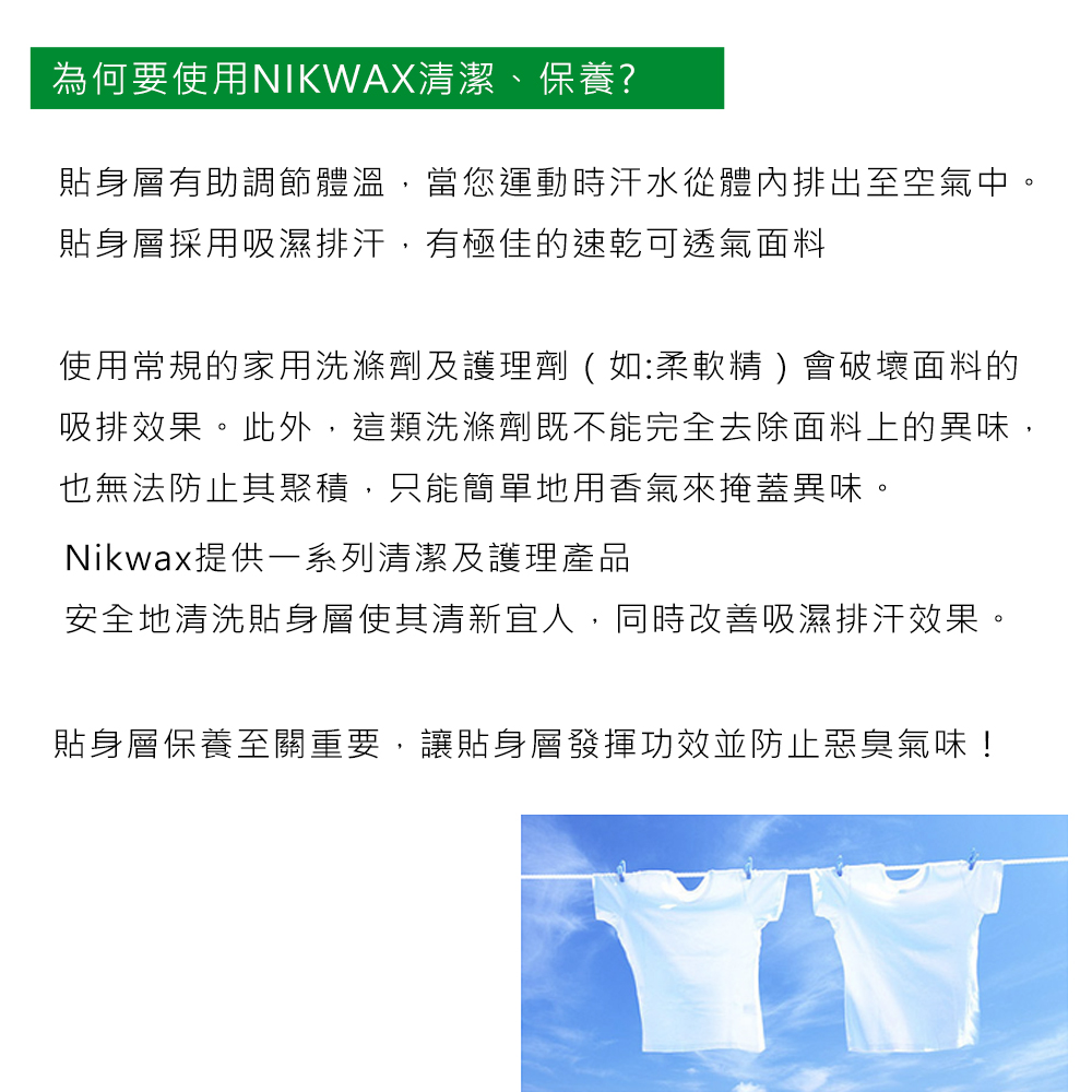 為何要使用NIKWAX清潔、保養?貼身層有助調節體溫,當您運動時汗水從體內排出至空氣中。貼身層採用吸濕排汗,有極佳的速乾可透氣面料使用常規的家用洗滌劑及護理劑(如:柔軟精)會破壞面料的吸排效果。此外,這類洗滌劑既不能完全去除面料上的異味,也無法防止其聚積,只能簡單地用香氣來掩蓋異味。Nikwax提供一系列清潔及護理產品安全地清洗貼身層使其清新宜人,同時改善吸濕排汗效果。貼身層保養至關重要,讓貼身層發揮功效並防止惡臭氣味!