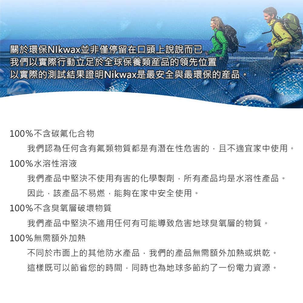 關於環保並非僅停留在口頭上說說而已我們以實際行動立足於全球保養類產品的領先位置以實際的測試結果證明Nikwax是最安全與最環保的產品。100%不含碳氟化合物我們認為任何含有氟類物質都是有潛在性危害的,且不適宜家中使用。100%水溶性溶液我們產品中堅決不使用有害的化學製劑,所有產品均是水溶性產品。因此,該產品不易燃,能夠在家中安全使用。100%不含臭氧層破壞物質我們產品中堅決不適用任何有可能導致危害地球臭氧層的物質。100%無需額外加熱不同於市面上的其他防水產品,我們的產品無需額外加熱或烘乾。這樣既可以節省您的時間,同時也為地球多節約了一份電力資源。