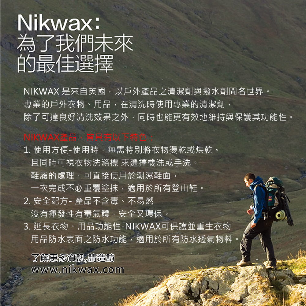 Nikwax:為了我們未來的最佳選擇NIKWAX 是來自英國,以戶外產品之清潔劑與撥水劑聞名世界專業的戶外衣物、用品,在清洗時使用專業的清潔劑,除了可達良好清洗效果之外,同時也能更有效地維持與保護其功能性1. 使用方便-使用時,無需特別將衣物燙乾或烘乾。且同時可視衣物洗滌 來選擇機洗或手洗。鞋履的處理,可直接使用於潮濕鞋面,一次完成不必重覆塗抹,適用於所有登山鞋。2. 安全配方- 產品不含毒、不易燃沒有揮發性有毒氣體,安全又環保。3. 延長衣物、用品功能性-NIKWAX可保護並重生衣物用品防水表面之防水功能,適用於所有防水透氣物料了解更多資訊,請造訪www.nikwax.com。