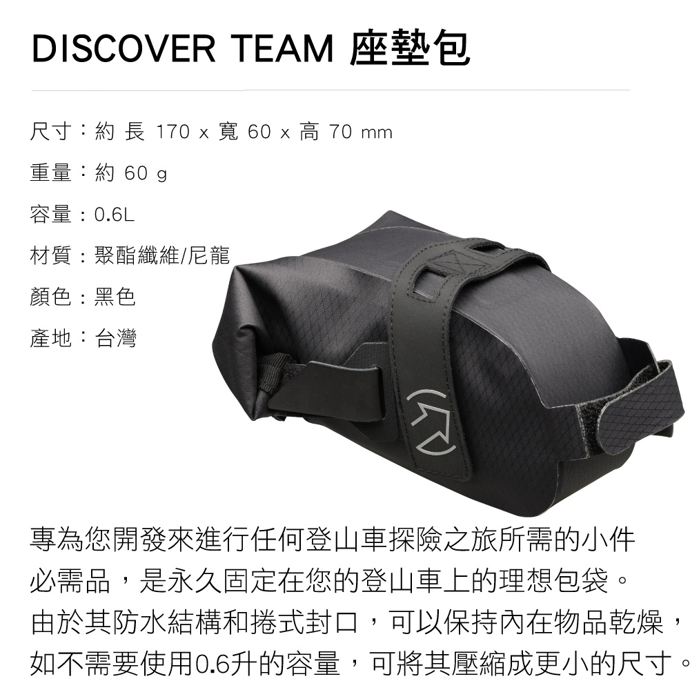 DISCOVER TEAM 座墊包尺寸:約長 170 x 寬 60 x  70 mm重量:約 60g容量:0.6L材質:聚酯纖維/尼龍顏色:黑色產地:台灣專為您開發來進行任何登山車探險之旅所需的小件必需品,是永久固定在您的登山車上的理想包袋。由於其防水結構和捲式封口,可以保持內在物品乾燥如不需要使用0.6升的容量,可將其壓縮成更小的尺寸