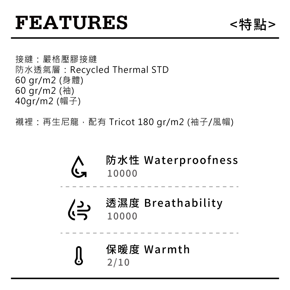 FEATURES接縫嚴格壓膠接縫防水透氣層Recycled Thermal STD60 gr/m2 60 gr/m2 )40gr/m2 ): 180 gr/m2 ()特點Waterproofness10000Breathability10000Warmth2/10