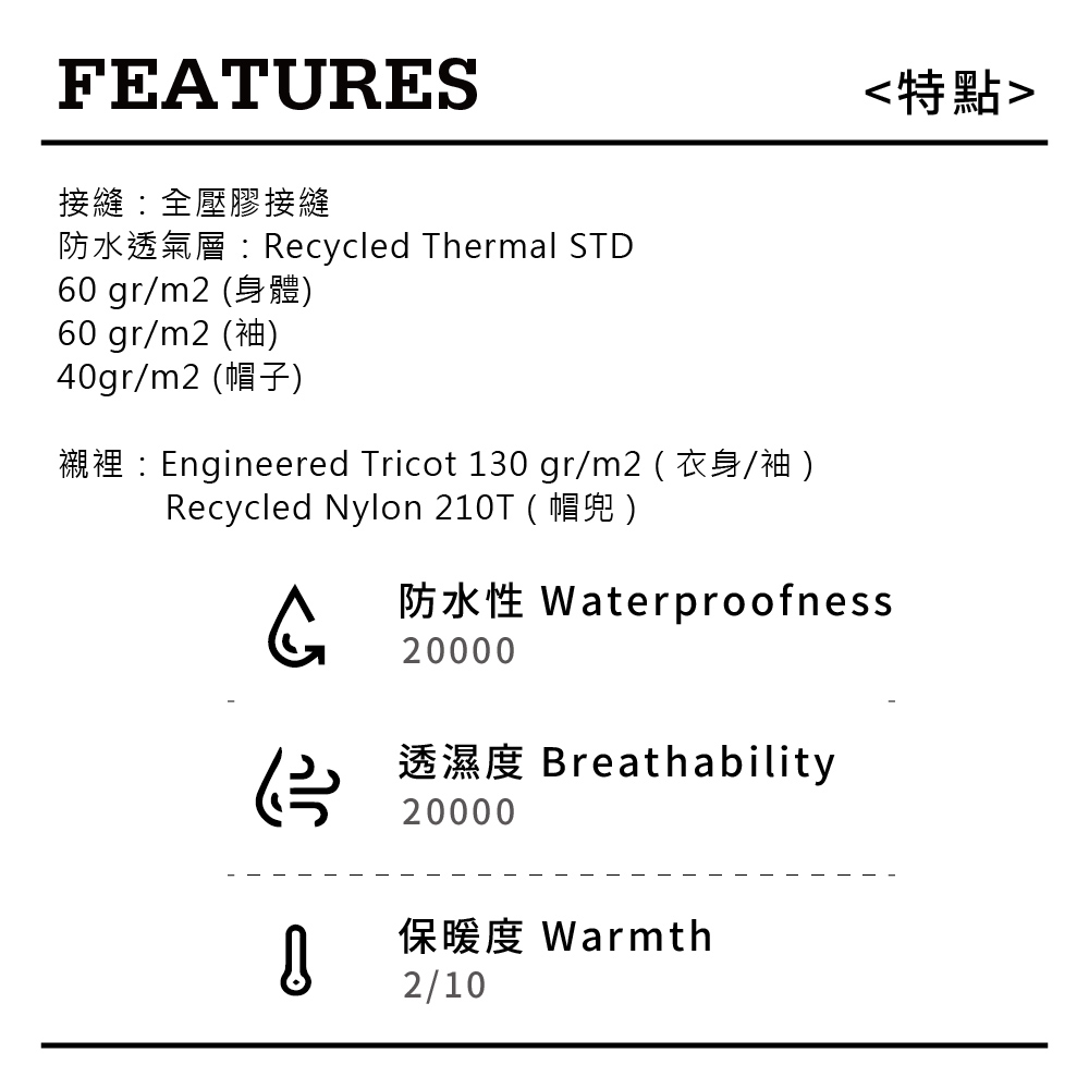 FEATURES接縫全壓膠接縫防水透氣層:Rcycled Thermal STD60 gr/m 260 gr/m2 40gr/m2 )Engineered Tricot 130 gr/m2 )Recycled Nylon 210T ()特點kWaterproofness20000eBreathability20000保暖度 Warmth2/10