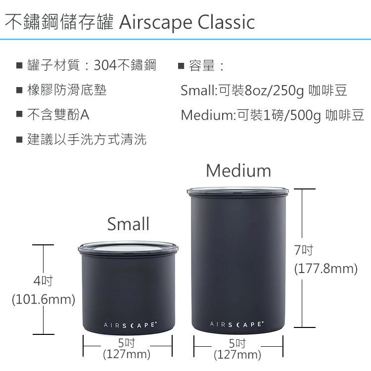 不鏽鋼儲存罐 Airscape Classic 罐子材質:304不鏽鋼■ 容量:■橡膠防滑底墊■ 不含雙酚A■建議以手洗方式清洗Small:可8oz/250g 咖啡豆Medium:可裝1磅/500g 咖啡豆Medium4吋(101.6mm)SmallAIRS CAPE5吋(127mm)AIRSCAPE˚5吋(127mm)7吋(177.8mm)