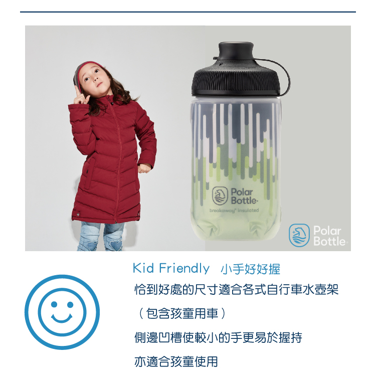 PolarBottlebreakaway insulatedPolarBottle-Kid Friendly 小手好好握恰到好處的尺寸適合各式自行車水壺架(包含孩童用車)側邊凹槽使較小的手更易於握持亦適合孩童使用