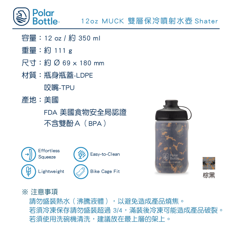 PolarBottle ®12oz MUCK 雙層保冷噴射水壺 Shater容量:12 oz / 約 350 ml重量:約 111 尺寸:約  69x180mm材質:瓶身瓶蓋-LDPE咬嘴產地:美國FDA 美國食物安全局認證不含雙酚A(BPA)EffortlessSqueezeEasy-to-Clean LightweightBike Cage FitPolarBottle棕黑 注意事項請勿盛裝熱水(沸騰液體),以避免造成產品燒焦。若須冷凍保存請勿盛裝超過3/4,滿裝後冷凍可能造成產品破裂。若須使用洗碗機清洗,建議放在最上層的架上。