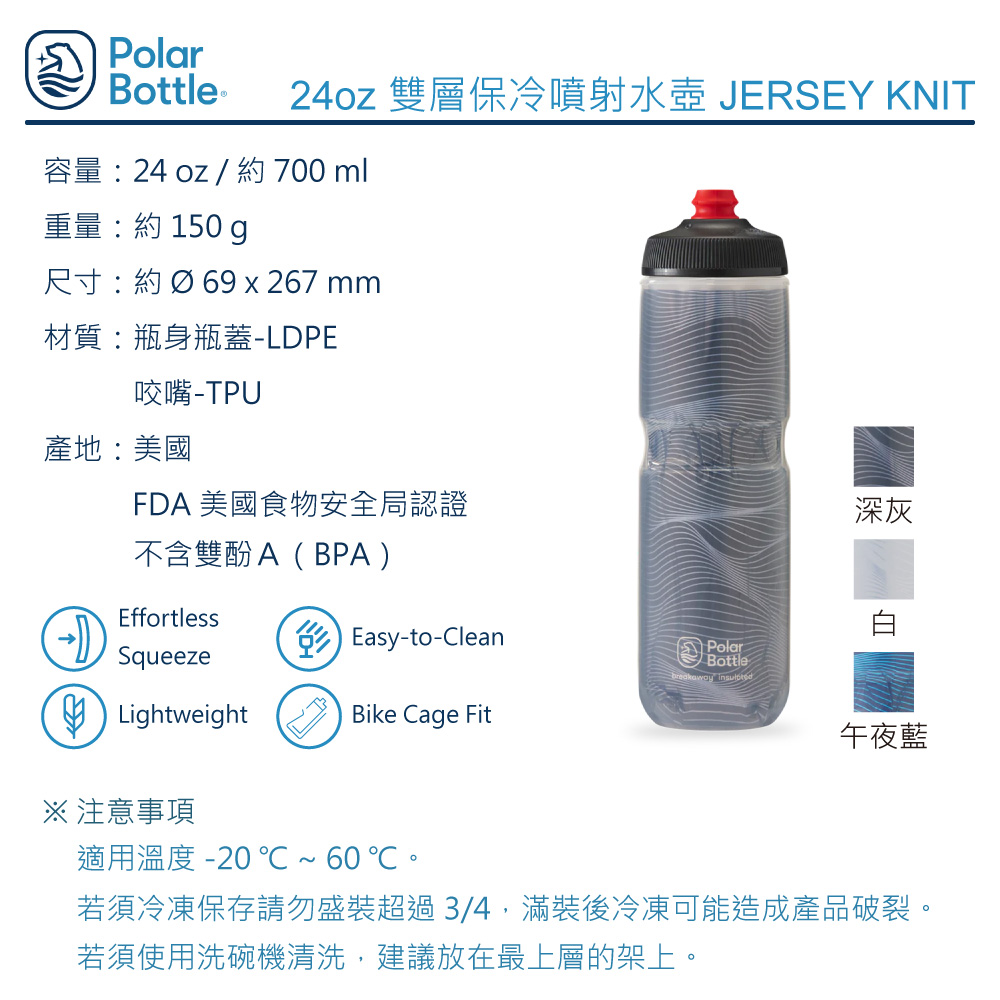 Polarottle ® 24oz 雙層保冷噴射水壺 JERSEY KNIT容量24 oz / 約 700ml重量:約 150 g尺寸:約Ø69 x 267 mm材質:瓶身瓶蓋-LDPE咬嘴產地:美國FDA 美國食物安全局認證深灰不含雙酚A(BPA)EffortlessSqueezeB Lightweight Easy-to-CleanPolarBottle Bike Cage Fit※ 注意事項午夜藍適用溫度 -20℃~60℃若須冷凍保存請勿盛裝超過3/4,滿裝後冷凍可能造成產品破裂。若須使用洗碗機清洗,建議放在最上層的架上。