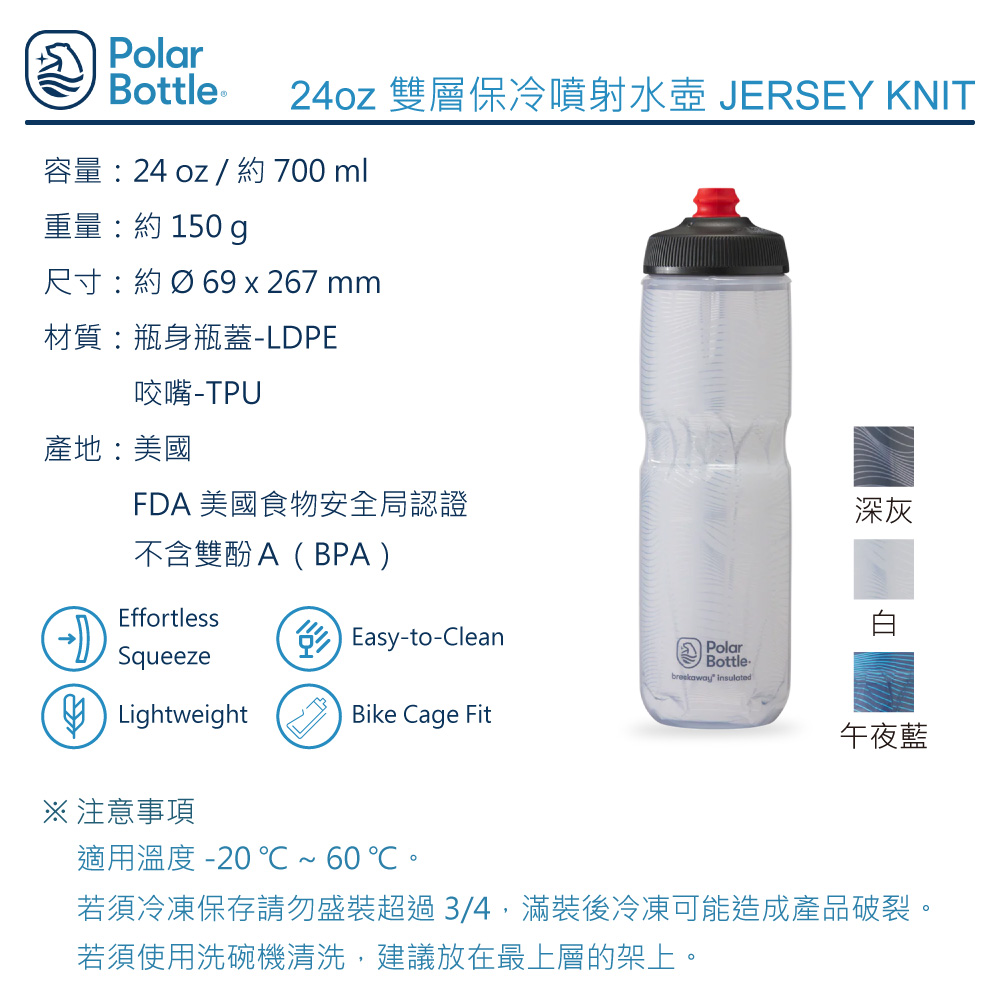 Polarottle ® 24oz 雙層保冷噴射水壺 JERSEY KNIT容量24 oz / 約 700ml重量:約 150 g尺寸:約Ø69 x 267 mm材質:瓶身瓶蓋-LDPE咬嘴產地:美國FDA 美國食物安全局認證深灰不含雙酚A(BPA)EffortlessSqueezeB Lightweight Easy-to-CleanPolarBottle insulatedBike Cage Fit※ 注意事項午夜藍適用溫度 -20℃~60℃若須冷凍保存請勿盛裝超過3/4,滿裝後冷凍可能造成產品破裂。若須使用洗碗機清洗,建議放在最上層的架上。