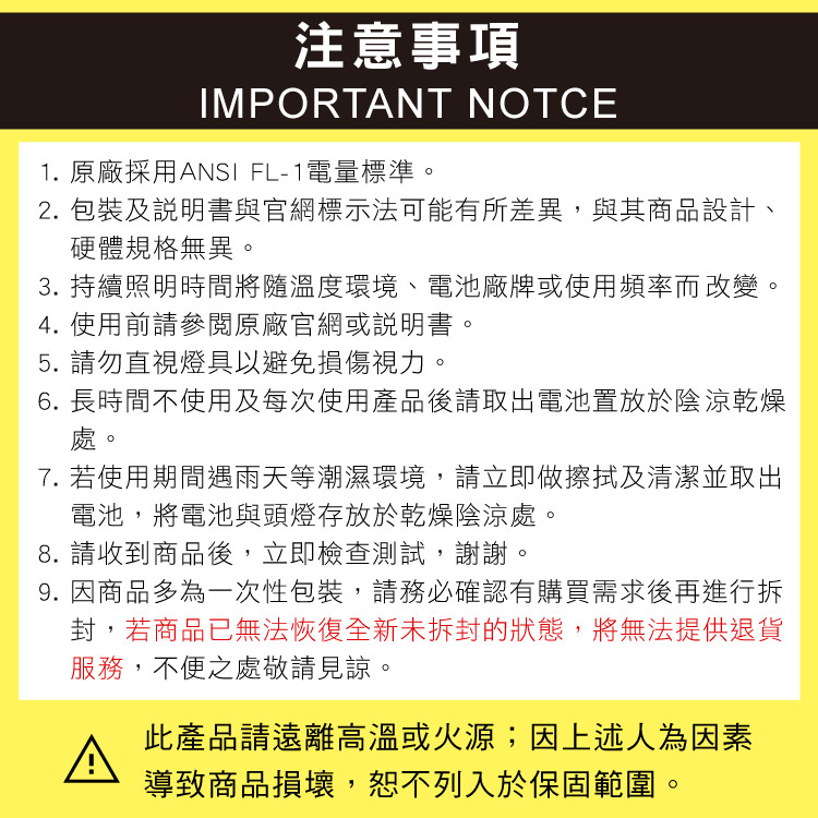 注意事項IMPORTANT NOTCE1. 原廠採用ANSI FL-1電量標準2. 包裝及說明書與官網標示法可能有所差異,與其商品設計、硬體規格無異3. 持續照明時間將隨溫度環境、電池廠牌或使用頻率而改變。4. 使用前請參閱原廠官網或說明書5. 請勿直視燈具以避免損傷視力。。6. 長時間不使用及每次使用產品後請取出電池置放於陰涼乾燥處。7. 若使用期間遇雨天等潮濕環境,請立即做擦拭及清潔並取出電池,將電池與頭燈存放於乾燥陰涼處。8. 請收到商品後,立即檢查測試,謝謝。9. 因商品多為一次性包裝,請務必確認有購買需求後再進行拆封,若商品已無法恢復全新未拆封的狀態,將無法提供退貨服務,不便之處敬請見諒。此產品請遠離高溫或火源;因上述人為因素導致商品損壞,恕不列入於保固範圍。