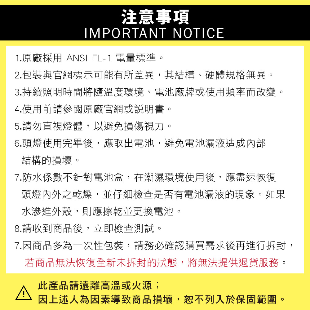 注意事項IMPORTANT NOTICE1.原廠採用 ANSI FL-1 電量標準。2.包裝與官網標示可能有所差異,其結構、硬體規格無異。3.持續照明時間將隨溫度環境、電池廠牌或使用頻率而改變。4.使用前請參閱原廠官網或說明書。5.請勿直視燈體,以避免損傷視力。6.頭燈使用完畢後,應取出電池,避免電池漏液造成內部結構的損壞。7.防水係數不針對電池盒,在潮濕環境使用後,應盡速恢復頭燈內外之乾燥,並仔細檢查是否有電池漏液的現象。如果水滲進外殼,則應擦乾並更換電池。8.請收到商品後,立即檢查測試。7.因商品多為一次性包裝,請務必確認購買需求後再進行拆封,若商品無法恢復全新未拆封的狀態,將無法提供退貨服務。此產品請遠離高溫或火源;因上述人為因素導致商品損壞,恕不列入於保固範圍。