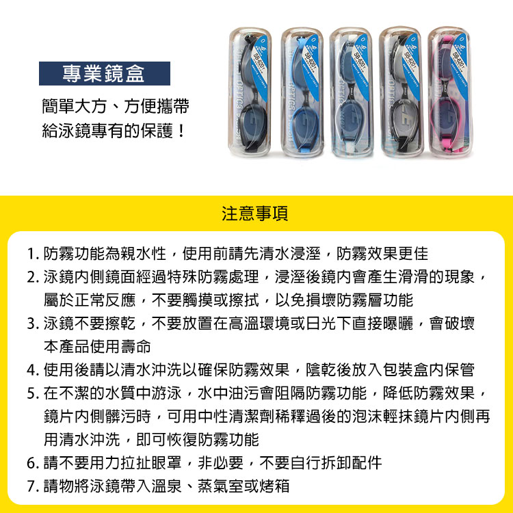 專業鏡盒簡單大方、方便攜帶620給泳鏡專有的保護! 注意事項1. 防霧功能為親水性使用前請先清水浸溼防霧效果更佳2. 泳鏡鏡面經過特殊防霧處理,浸溼後鏡會產生滑滑的現象,屬於正常反應,不要觸摸或擦拭,以免損壞防霧層功能3. 泳鏡不要擦乾,不要放置在高溫環境或日光下直接曝曬,會破壞本產品使用壽命4. 使用後請以清水沖洗以確保防霧效果,陰乾後放入包裝保管5. 在不潔的水質中游泳,水中油污會阻隔防霧功能,降低防霧效果,鏡片髒污時,可用中性清潔劑稀釋過後的泡沫輕抹鏡片内側再用清水沖洗,即可恢復防霧功能6. 請不要用力拉扯眼罩,非必要,不要自行拆卸配件7.請物將泳鏡帶入溫泉、蒸氣室或烤箱