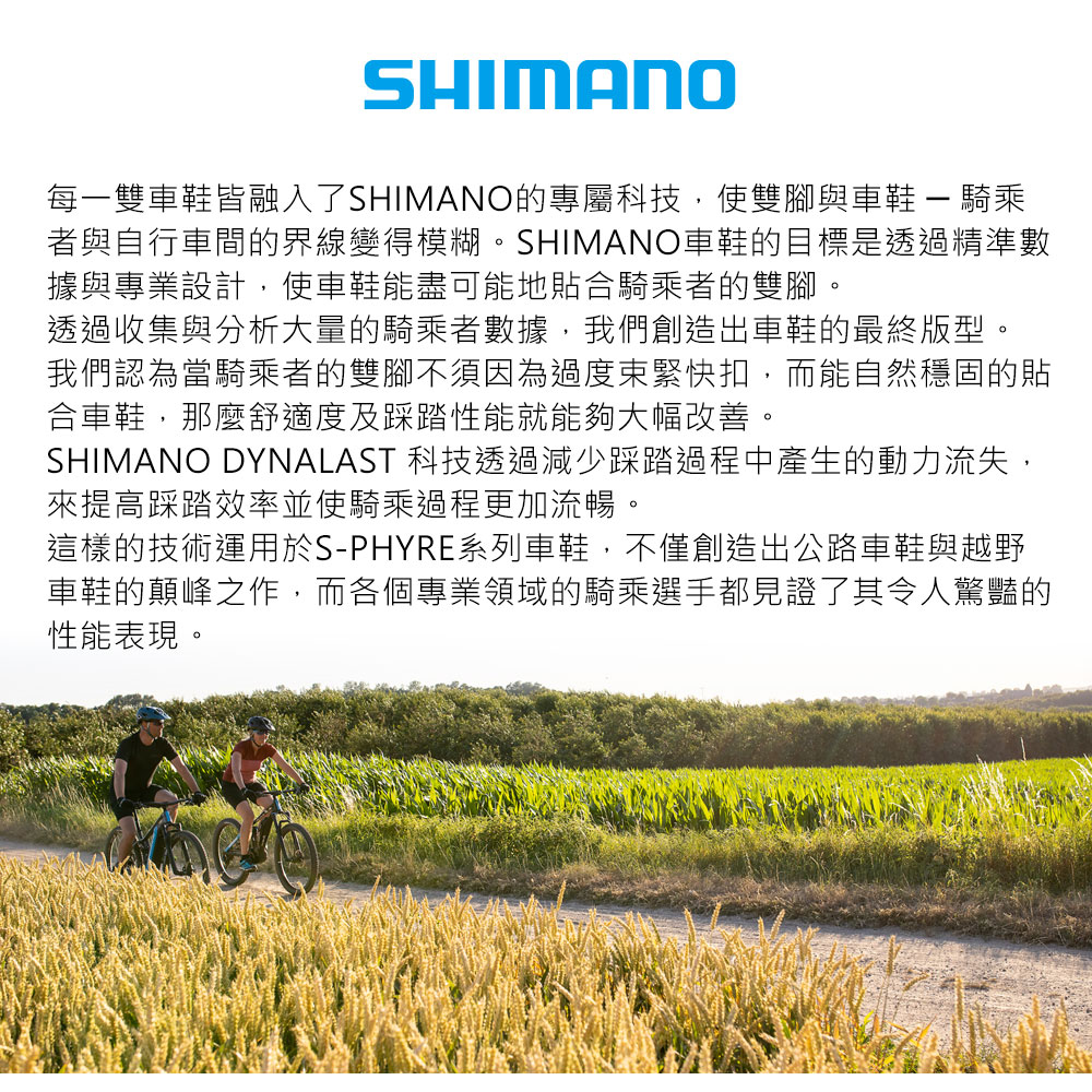 SHIMANO每一雙車鞋皆融入了SHIMANO的專屬科技,使雙腳與車鞋  騎乘者與自行車間的界線變得模糊。SHIMANO車鞋的目標是透過精準數據與專業設計,使車鞋能盡可能地貼合騎乘者的雙腳。透過收集與分析大量的騎乘者數據,我們創造出車鞋的最終版型。我們認為當騎乘者的雙腳不須因為過度束緊快扣,而能自然穩固的貼合車鞋,那麼舒適度及踩踏性能就能夠大幅改善。SHIMANO DYNALAST 科技透過減少踩踏過程中產生的動力流失,來提高踩踏效率並使騎乘過程更加流暢。這樣的技術運用於S-PHYRE系列車鞋,不僅創造出公路車鞋與越野車鞋的顛峰之作,而各個專業領域的騎乘選手都見證了其令人驚豔的性能表現。