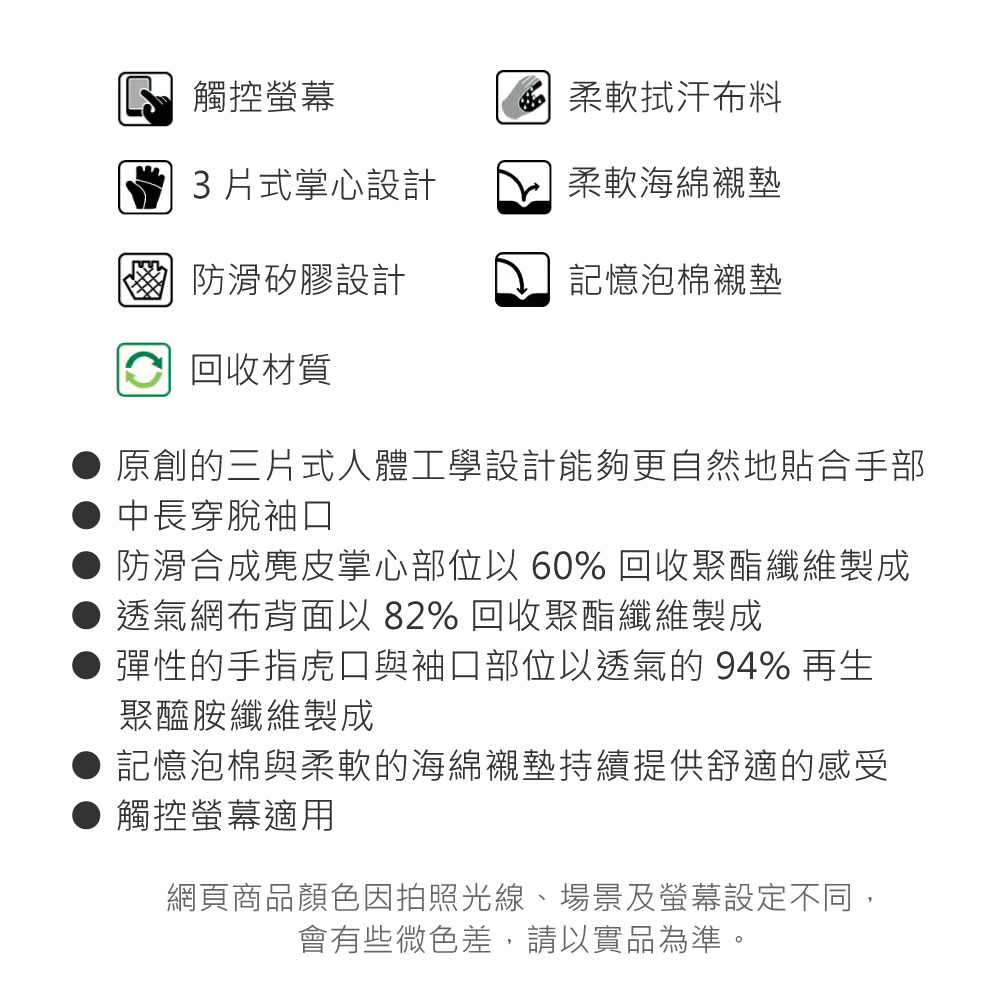 觸控螢幕柔軟拭汗布料3式掌心設計柔軟海綿墊 防滑矽膠設計記憶泡棉襯墊 回收材質原創的三片式人體工學設計能夠更自然地貼合手部中長穿脫袖口防滑合成麂皮掌心部位以60% 回收聚酯纖維製成透氣網布背面以 82% 回收聚酯纖維製成彈性的手指虎口與袖口部位以透氣的94%再生聚醯胺纖維製成記憶泡棉與柔軟的海綿襯墊持續提供舒適的感受觸控螢幕適用網頁商品顏色因拍照光線、場景及螢幕設定不同,會有些微色差,請以實品為準。