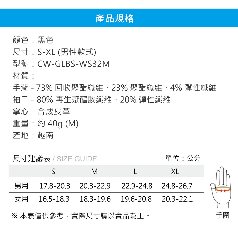 產品規格顏色:黑色尺寸:-XL(男性款式)型號:CW-GLBS-WS32M材質:手背 - 73% 回收聚酯纖維、23% 聚酯纖維、4% 彈性纖維袖口 - 80% 再生聚醯胺纖維、20% 彈性纖維掌心 - 合成皮革重量:約40g (M)產地:越南尺寸建議表/SIZE GUIDE單位:公分SMLXL男用 17.8-20.3 20.3-22.9 22.9-24.824.8-26.7女用 16.5-18.318.3-19.619.6-20.820.3-22.1※ 本表僅供參考,實際尺寸請以實品為主。手圍