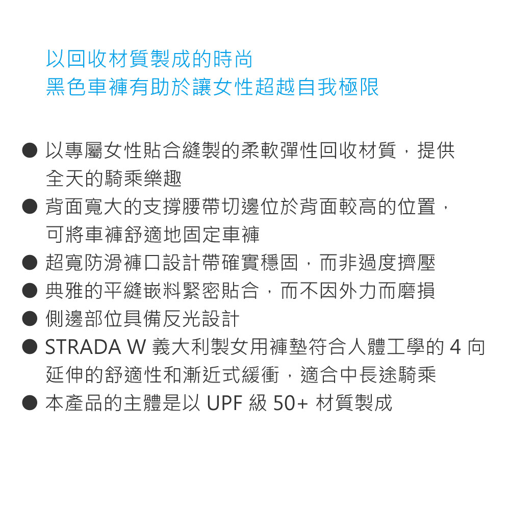 以回收材質製成的時尚黑色車褲有助於讓女性超越自我極限以專屬女性貼合製的柔軟彈性回收材質,提供全天的騎乘樂趣背面寬大的支撐腰帶切邊位於背面較高的位置,可將車褲舒適地固定車褲超寬防滑褲口設計帶確實穩固,而非過度擠壓典雅的平縫嵌料緊密貼合,而不因外力而磨損側邊部位具備反光設計STRADA W 義大利製女用褲墊符合人體工學的4向延伸的舒適性和漸近式緩衝,適合中長途騎乘本產品的主體是以 UPF 級 50+ 材質製成