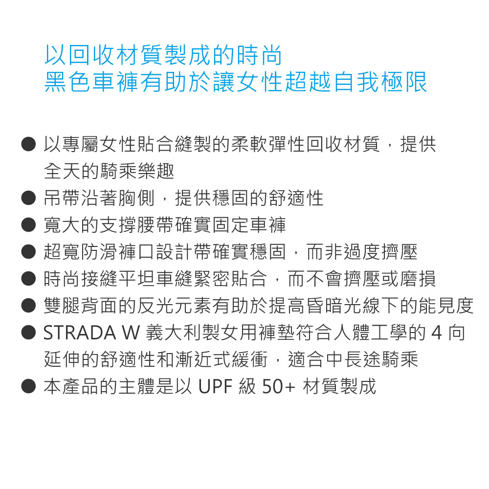 以回收材質製成的時尚黑色車褲有助於讓女性超越自我極限以專屬女性貼合縫製的柔軟彈性回收材質,提供全天的騎乘樂趣吊帶沿著胸側,提供穩固的舒適性● 寬大的支撐腰帶確實固定車褲超寬防滑褲口設計帶確實穩固,而非過度擠壓時尚接縫平坦車縫緊密貼合,而不會擠壓或磨損雙腿背面的反光元素有助於提高昏暗光線下的能見度STRADA W 義大利製女用褲墊符合人體工學的4向延伸的舒適性和漸近式緩衝,適合中長途騎乘本產品的主體是以 UPF 級 50+ 材質製成