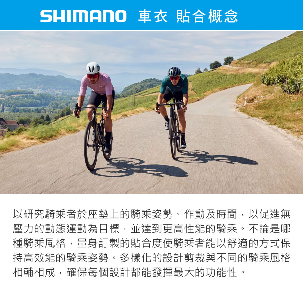 SHIMANO 車衣 貼合概念以研究騎乘者於座墊上的騎乘姿勢、作動及時間,以促進無壓力的動態運動為目標,並達到更高性能的騎乘。不論是哪種騎乘風格,量身訂製的貼合度使騎乘者能以舒適的方式保持高效能的騎乘姿勢。多樣化的設計剪裁與不同的騎乘風格相輔相成,確保每個設計都能發揮最大的功能性。