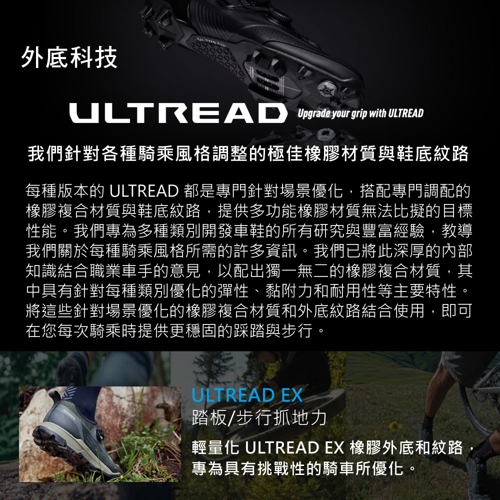 外底科技ULTREAD Upgrade your grip with ULTREAD我們針對各種騎乘風格調整的極佳橡膠材質與鞋底紋路每種版本的 ULTREAD 都是專門針對場景優化,搭配專門調配的橡膠複合材質與鞋底紋路,提供多功能橡膠材質無法比擬的目標性能。我們專為多種類別開發車鞋的所有研究與豐富經驗,教導我們關於每種騎乘風格所需的許多資訊。我們已將此深厚的內部知識結合職業車手的意見,以配出獨一無二的橡膠複合材質,其中具有針對每種類別優化的彈性、黏附力和耐用性等主要特性。將這些針對場景優化的橡膠複合材質和外底紋路結合使用,即可在您每次騎乘時提供更穩固的踩踏與步行。ULTREAD EX踏板/步行抓地力輕量化 ULTREAD EX 橡膠外底和紋路專為具有挑戰性的騎車所優化。