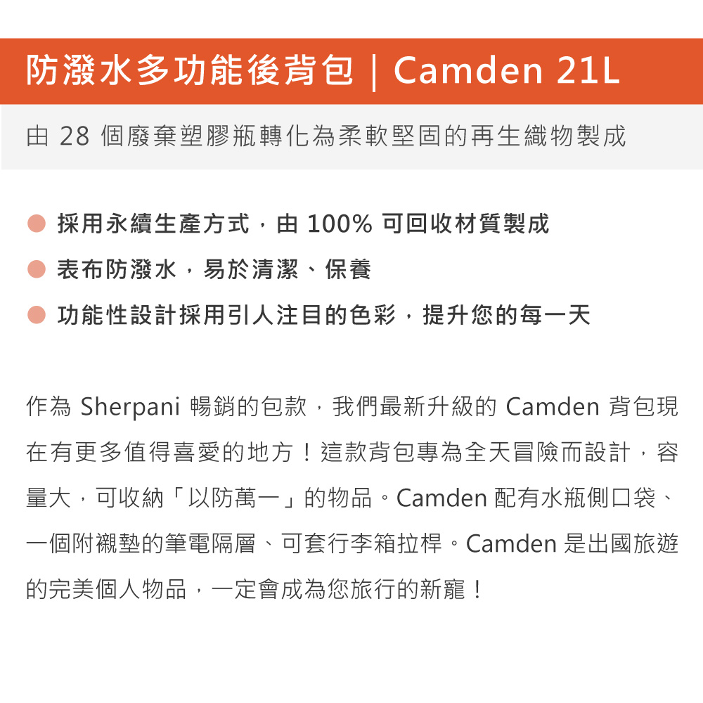 防潑水多功能後背包 | Camden 21L由 28 個廢棄塑膠瓶轉化為柔軟堅固再生織物製成採用永續生產方式,由 100% 可回收材質製成表布防潑水,易於清潔、保養功能性設計採用引人注目的色彩,提升您的每一天作為 Sherpani 暢銷的包款,我們最新升級的 Camden 背包現在有更多值得喜愛的地方!這款背包專為全天冒險而設計,容量大,可收納「以防萬一」的物品。Camden 配有水瓶側口袋、一個附襯墊的筆電隔層、可套行李箱拉桿。Camden 是出國旅遊的完美個人物品,一定會成為您旅行的新寵!