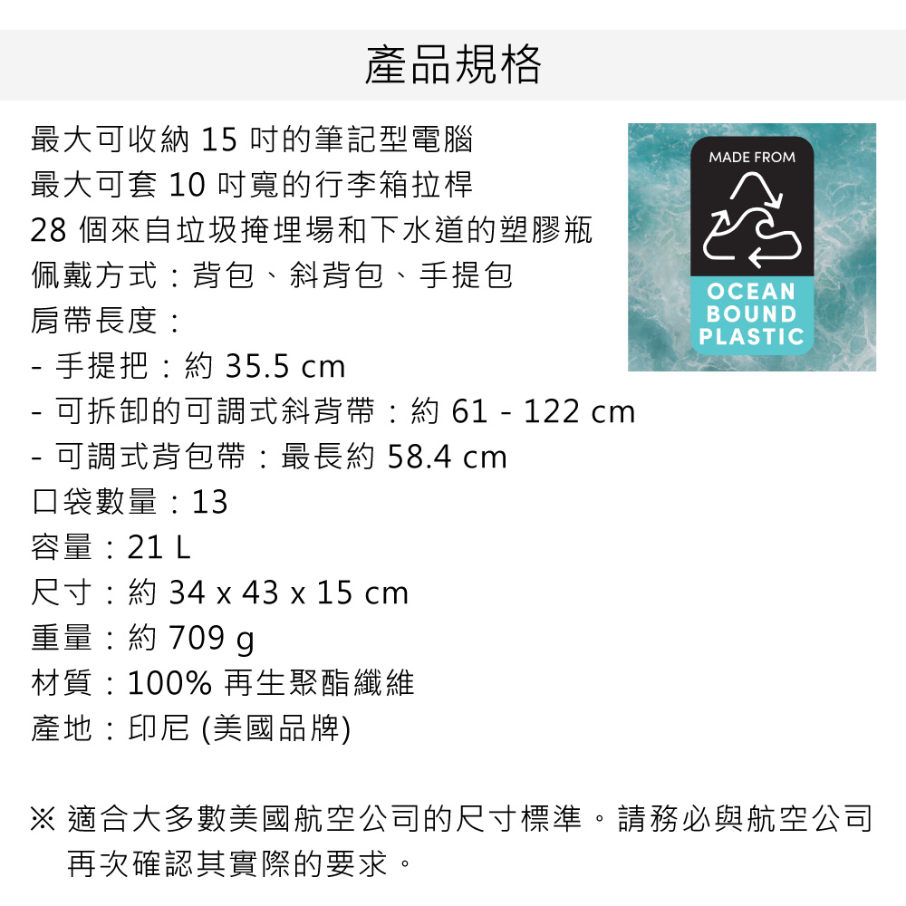 產品規格最大可收納 15 的筆記型電腦最大可套 10 寬的行李箱拉桿28 個來自垃圾掩埋場和下水道的塑膠瓶佩戴方式背包、斜背包、手提包肩帶長度 手提把:約 35.5 cm 可拆卸的可調式斜背帶:約 61  122 cm 可調式背包帶:最長約 58.4 cm口袋數量: 13MADE FROMOCEANBOUNDPLASTIC容量:21 L尺寸:約 34 x 43 x 15 cm重量:約 709 g材質:100% 再生聚酯纖維產地:印尼 (美國品牌)※ 適合大多數美國航空公司的尺寸標準。請務必與航空公司再次確認其實際的要求。