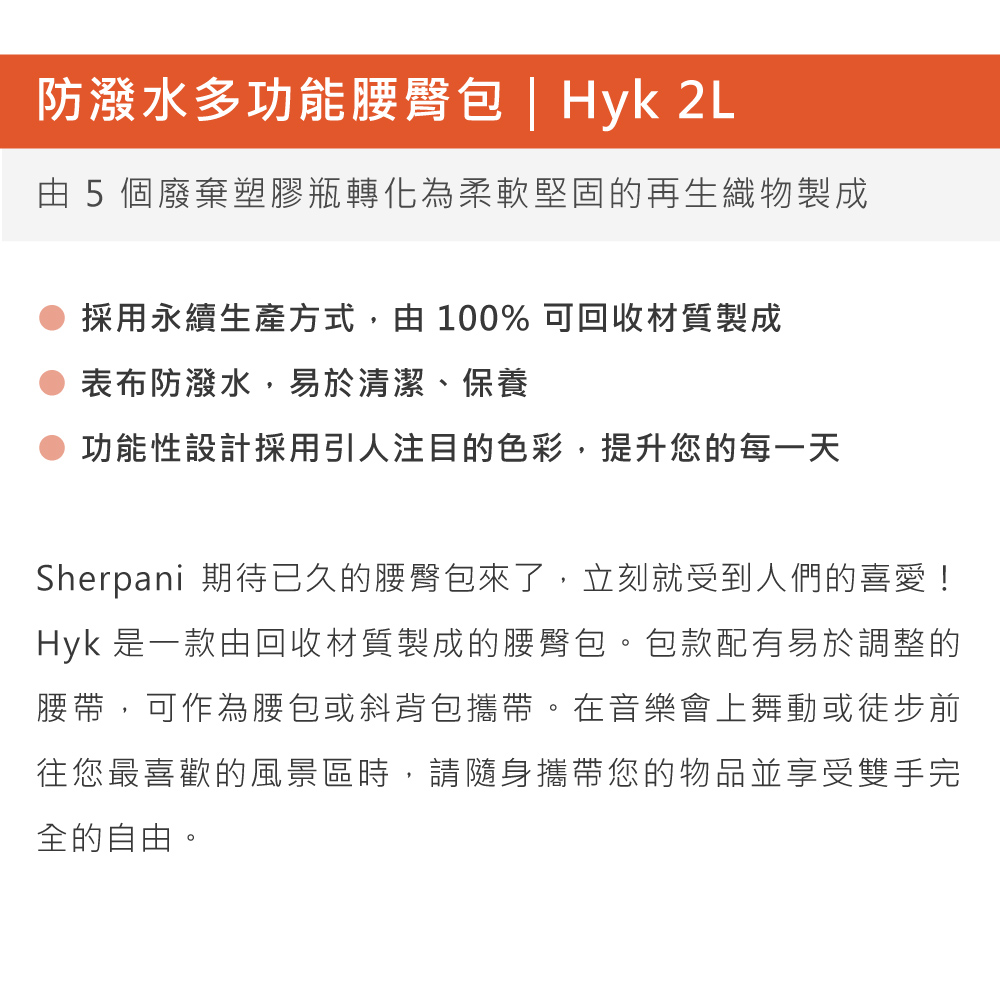 防潑水多功能腰臀包 | Hyk 2L由5個廢棄塑膠瓶轉化為柔軟堅固的再生織物製成採用永續生產方式,由100% 可回收材質製成表布防潑水,易於清潔、保養功能性設計採用引人注目的色彩,提升您的每一天Sherpani 期待已久的腰臀包來了,立刻就受到人們的喜愛!Hyk 是一款由回收材質製成的腰臀包。包款配有易於調整的腰帶,可作為腰包或斜背包攜帶。在音樂會上舞動或徒步前往您最喜歡的風景區時,請隨身攜帶您的物品並享受雙手完全的自由。