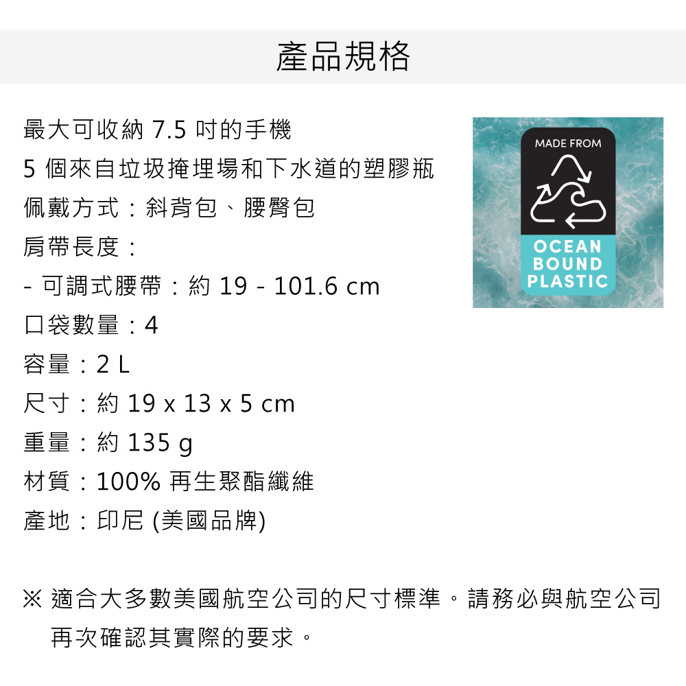 產品規格最大可收納 7.5 的手機5個來自垃圾掩埋場和下水道的塑膠瓶MADE FROM佩戴方式斜背包、腰臀包肩帶長度OCEANBOUND-可調式腰帶:  - 101.6 cmPLASTIC口袋數量: 4容量:2L尺寸: 19 x 13 x 5 cm重量:約 135 g材質:100% 再生聚酯纖維產地:印尼 (美國品牌) 適合大多數美國航空公司的尺寸標準。請務必與航空公司再次確認其實際的要求。