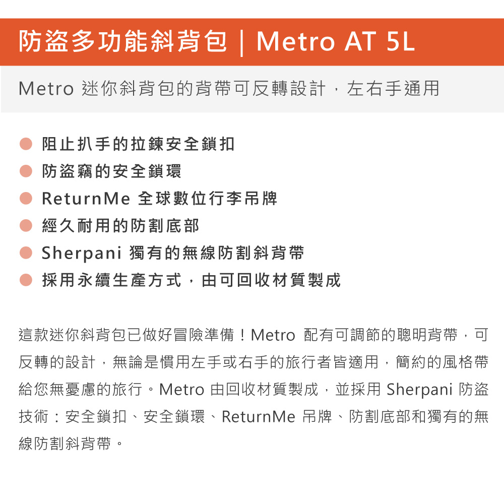 防盜多功能斜背包 | Metro AT 5LMetro 迷你斜背包的背帶可反轉設計,左右手通用阻止扒手的拉鍊安全鎖扣防盜竊的安全鎖環Return Me 全球數位行李吊牌經久耐用的防割底部Sherpani 獨有的無線防割斜背帶採用永續生產方式,由可回收材質製成這款迷你斜背包已做好冒險準備!Metro 配有可調節的聰明背帶,可反轉的設計,無論是慣用左手或右手的旅行者皆適用,簡約的風格帶給您無憂慮的旅行。Metro 由回收材質製成,並採用 Sherpani 防盜技術安全鎖扣、安全鎖環、ReturnMe 吊牌、防割底部和獨有的無線防割斜背帶。