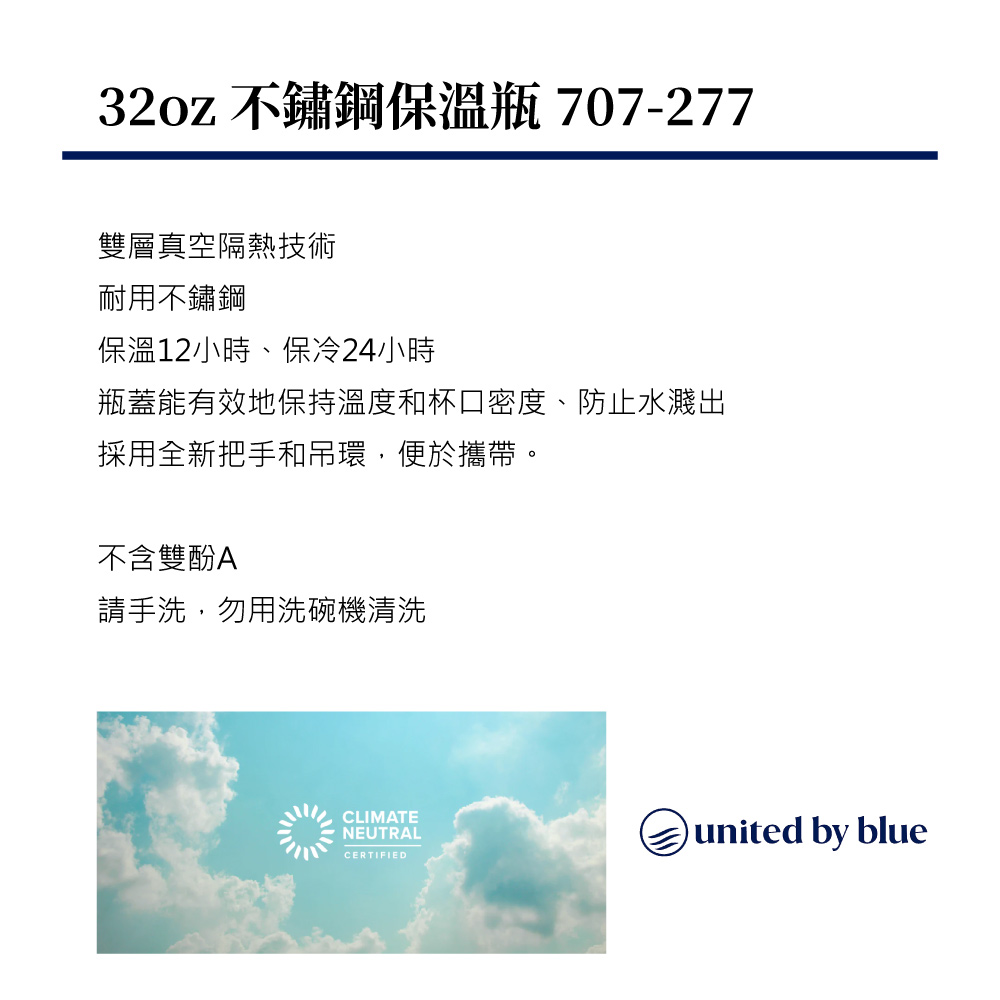 32oz 不鏽鋼保溫瓶 707-277雙層真空隔熱技術耐用不鏽鋼保溫12小時、保冷24小時瓶蓋能有效地保持溫度和杯口密度、防止水濺出採用全新把手和吊環,便於攜帶。不含雙酚A請手洗,勿用洗碗機清洗CLIMATENEUTRALCERTIFIEDunited by blue