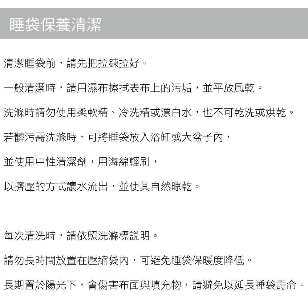 睡袋保養清潔清潔睡袋前,請先把拉鍊拉好。一般清潔時,請用濕布擦拭表布上的污垢,並平放風乾。洗滌時請勿使用柔軟精、冷洗精或漂白水,也不可乾洗或烘乾。若髒污需洗滌時,可將睡袋放入浴缸或大盆子內,並使用中性清潔劑,用海綿輕刷,以擠壓的方式讓水流出,並使其自然晾乾。每次清洗時,請依照洗滌標說明。請勿長時間放置在壓縮袋內,可避免睡袋保暖度降低。長期置於陽光下,會傷害布面與填充物,請避免以延長睡袋壽命。