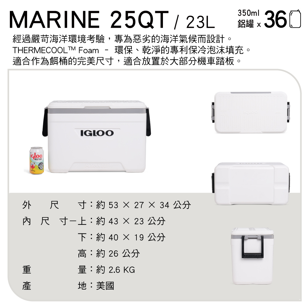 MARINE 25QT 23L350ml-經過嚴苛海洋環境考驗,專為惡劣的海洋氣候而設計。THERMECOOLTM Foam 環保、乾淨的專利保冷泡沫填充。適合作為餌桶的完美尺寸,適合放置於大部分機車踏板。鋁罐 360IGLOO外尺 寸:約53  27  34 公分內尺寸上:約4323 公分 下:約 40 × 19 公分高:約 26 公分量:約 2.6 KG地:美國