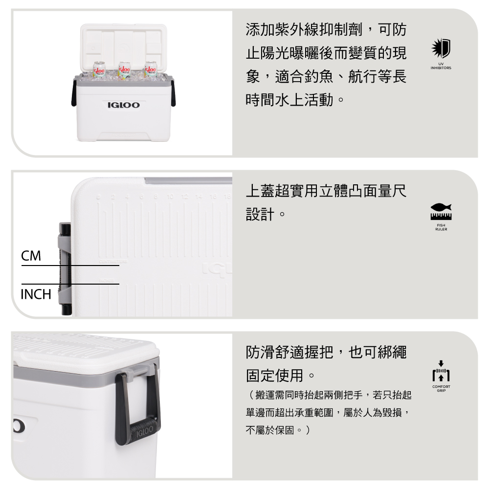 CMINCH添加紫外線抑制劑,可防止陽光曝曬後而變質的現INHIBITORS象,適合釣魚、航行等長時間水上活動。IGLOO上蓋超實用立體凸面量尺設計。RULERIGLOO防滑舒適握把,也可綁繩固定使用。(搬運需同時抬起兩側把手,若只抬起單邊而超出承重範圍,屬於人為毀損,不屬於保固。)COMFORTGRIP