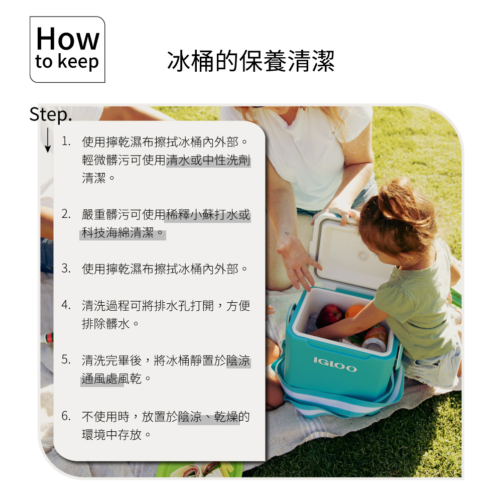 Howto keep冰桶的保養清潔Step.1. 使用擰乾濕布擦拭冰桶外部。輕微髒污可使用清水或中性洗劑清潔。2. 嚴重髒污可使用稀釋小蘇打水或科技海綿清潔。3. 使用擰乾濕布擦拭冰桶外部。4. 清洗過程可將排水孔打開,方便排除髒水。5. 清洗完畢後,將冰桶靜置於陰涼通風處風乾。6. 不使用時,放置於陰涼、乾燥的環境中存放。IGLOO