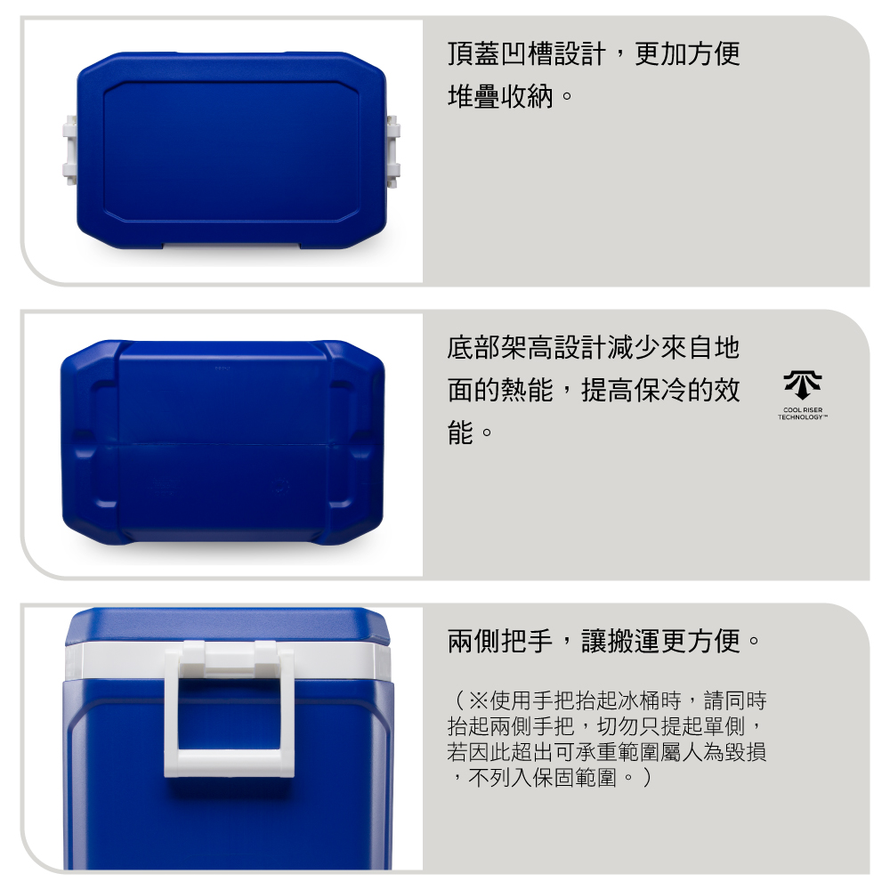 頂蓋凹槽設計,更加方便堆疊收納。底部架高設計減少來自地面的熱能,提高保冷的效能。COOL RISERTECHNOLOGY兩側把手,讓搬運更方便。(※使用手把抬起冰桶時,請同時抬起兩側手把,切勿只提起單側,若因此超出可承重範圍屬人為毀損,不列入保固範圍。)