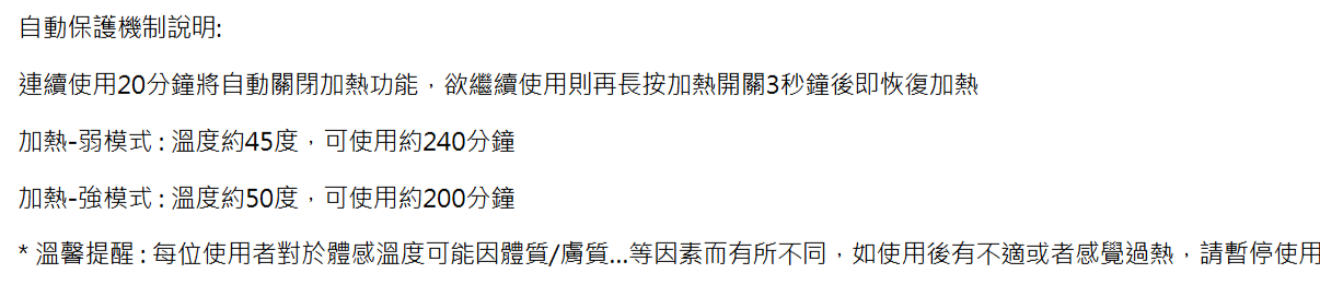 自動保護機制說明:連續使用20分鐘將自動關閉加熱功能,欲繼續使用則再長按加熱開關3秒鐘後即恢復加熱加熱弱模式:溫度約45度,可使用約240分鐘加熱-強模式:溫度約50度,可使用約200分鐘溫馨提醒:每位使用者對於體感溫度可能因體質/膚質...等因素而有所不同,如使用後有不適或者感覺過熱,請暫停使用