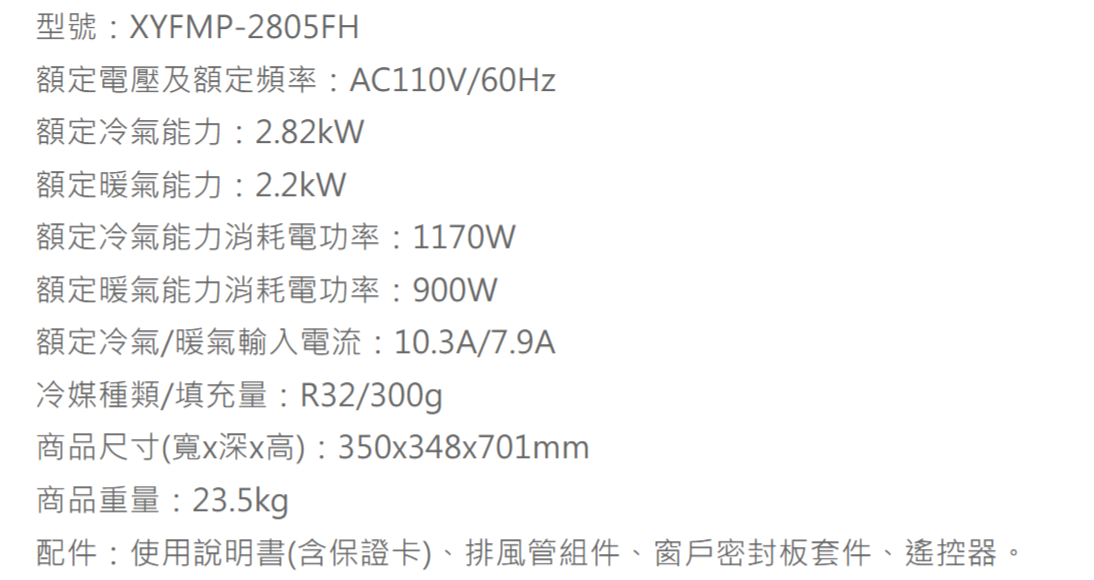 型號:XYFMP-2805FH額定電壓及額定頻率:AC110V/60Hz額定冷氣能力:2.82kW額定暖氣能力:2.2kW額定冷氣能力消耗電功率:1170W額定暖氣能力消耗電功率:900W額定冷氣/暖氣輸入電流:10.3A/7.9A冷媒種類/填充量:R32/300g商品尺寸(寬x深x高):350x348x701mm商品重量:23.5kg配件:使用說明書(含保證卡)、排風管組件、窗戶密封板套件、遙控器。