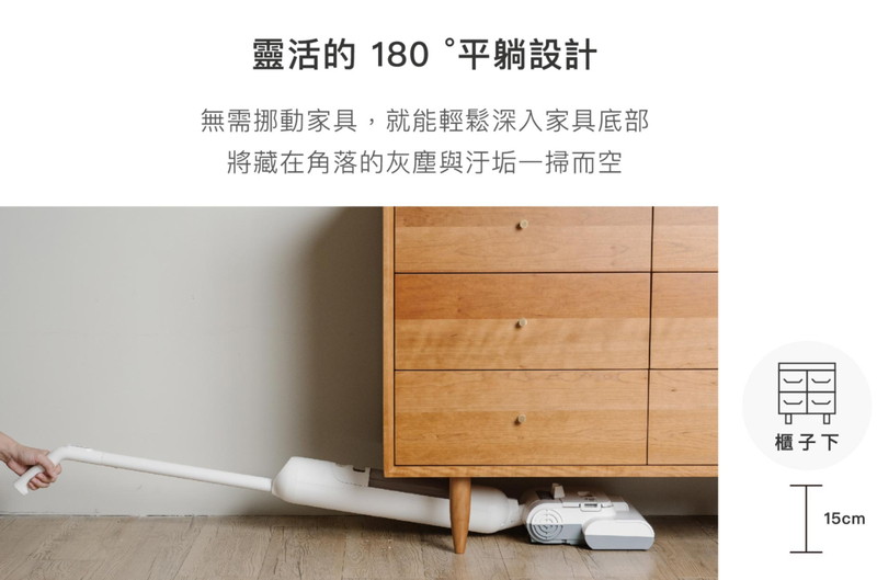 靈活的 180 °平躺設計無需挪動家具,就能輕鬆深入家具底部將藏在角落的灰塵與汙垢一掃而空櫃子下15cm