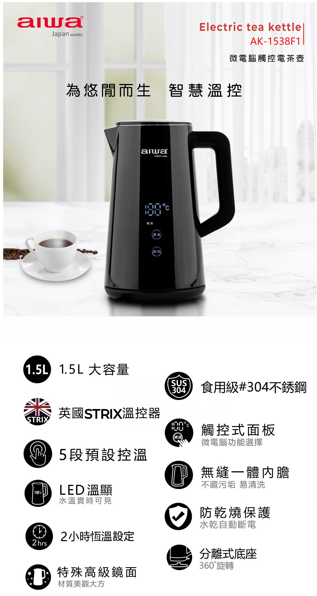 est1951Electric tea kettleAK-1538F1微電腦觸控電茶壺為悠閒而生 智慧溫控JapanD/ 1.5L大容量STRIX1002hrs.英國STRIX溫控器5段預設控溫LED溫顯水溫實時可見2小時恆溫設定特殊高級鏡面材質美觀大方SUS304食用級#304不銹鋼觸控式面板微電腦功能選擇 無縫一體內膽不藏污垢 易清洗防乾燒保護水乾自動斷電分離式底座360°旋轉