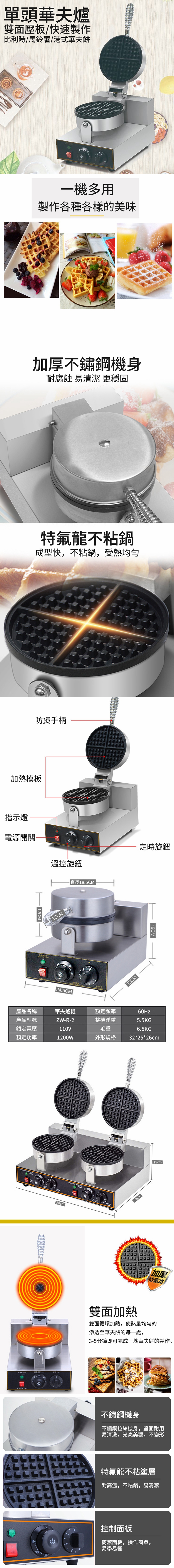單頭華夫爐雙面壓板/快速製作比利時/馬鈴薯/港式華夫餅一機多用製作各種各樣的美味加厚不鏽鋼機身耐腐蝕 易清潔 更穩固特氟龍不粘鍋成型快,不粘鍋,受熱防燙手柄加熱模板指示燈電源開關溫控旋鈕 12CM13CM直徑18.5CM 24.5CM定時旋鈕32CM 19CM產品名稱華夫爐機額定頻率60Hz產品型號額定電壓額定功率ZW-R-2整機淨重5.5KG110V毛重1200W外形規格6.5KG32*25*26cm 50cm 32cm19cm加厚特氟龙雙面加熱雙面循環加熱,使熱量均勻的滲透至華夫餅的每一處,3-5分鐘即可完成一塊華夫餅的製作。不鏽鋼機身不鏽鋼拉絲機身,堅固耐用易清洗,光亮美觀,不變形特氟龍不粘塗層耐高溫,不粘鍋,易清潔控制面板簡潔面板,操作簡單,易學易懂