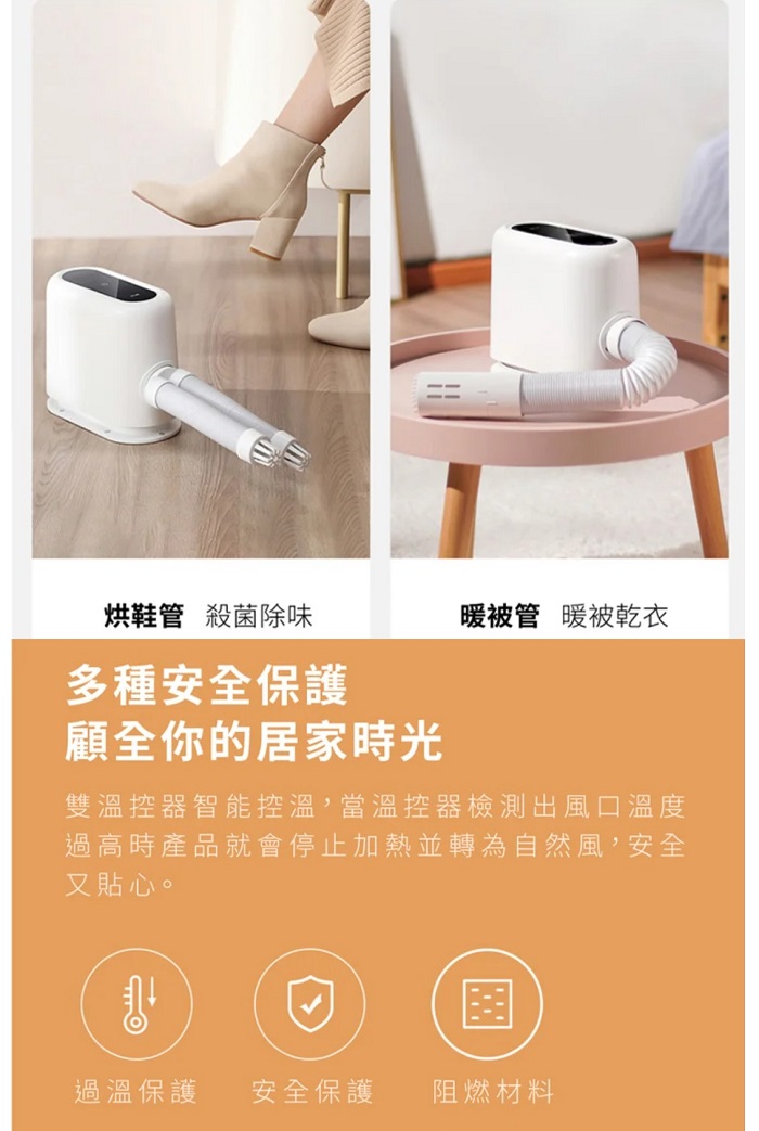 烘鞋管 殺菌除味暖被管 暖被乾衣多種安全保護顧全你的居家時光雙溫控器智能控溫,當溫控器檢測出風口溫度過高時產品就會停止加熱並轉為自然風,安全又貼心。過溫保護 安全保護 阻燃材料