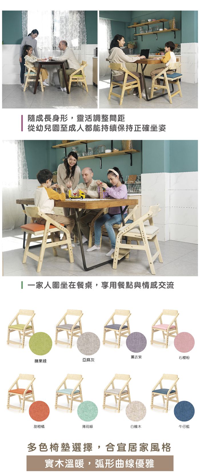 隨成長身形,靈活調整間距從幼兒園至成人都能持續保持正確坐姿一家人圍坐在餐桌,享用餐點與情感交流薰衣紫石樱粉蘋果綠亞麻灰甜橙橘薄荷綠白橡木牛仔藍多色椅墊選擇,合宜居家風格實木溫暖,弧形曲線優雅