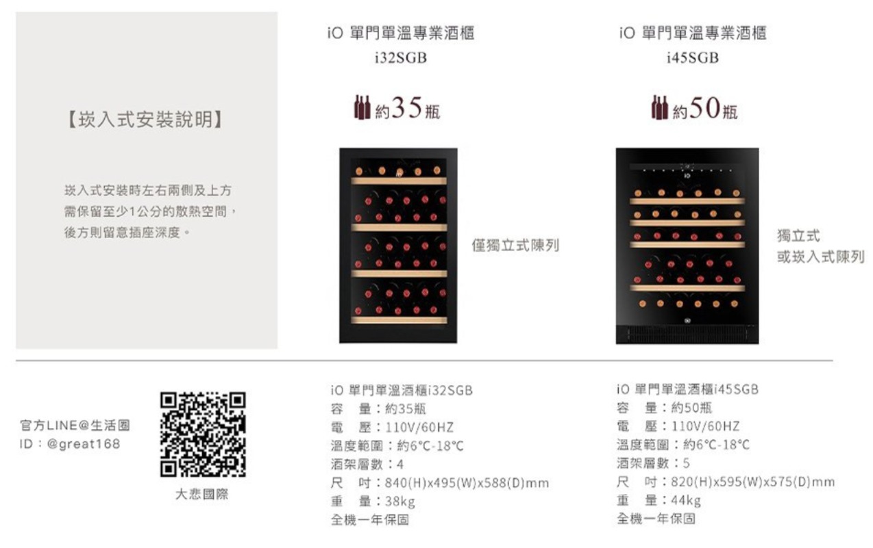 【安裝說明】崁入式安裝時左右兩側及上方需保留至少1公分的散熱空間,後方則留意插座深度。官方LINE@生活圈ID@great168 門單溫專業i32SGB約35瓶O 單門單溫專業酒櫃i45SGB約50瓶 單門單溫酒櫃i32SGB容量:約35瓶電壓:110V溫度範圍:約6-18酒架:4獨立式僅獨立式陳列或崁入式列尺吋:840(H)x495(W)x588(D)大悲國際重量:38kg全機一年保固 單門單溫酒櫃i45SGB容量:約50瓶電壓:110V溫度範圍:約6℃-18℃酒架層數:5尺吋:820(H)x595(W)x575(D)mm重量:44kg全機一年保固