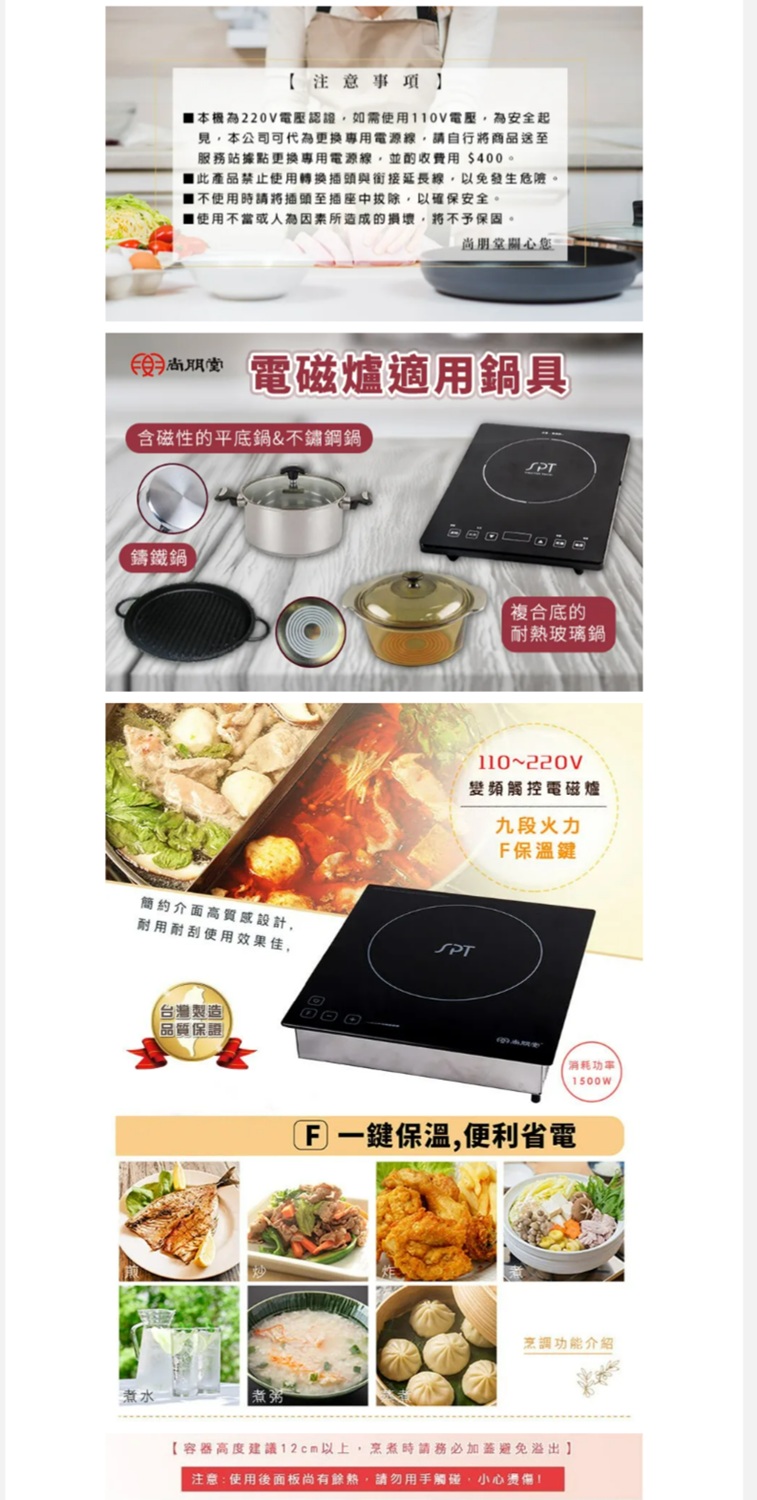 注意事項】本機為電壓認證如需使用0V電壓為安全起見,本公司可代為更換專用電源線,請自行將商品送至服務站據點更換專用電源線,並酌收費用$400。產品禁止使用轉換插頭與銜接延長線,以免發生危險。1使用時請將插頭至插座中拔除,以確保安全。1使用不當或人為因素所造成的損壞,將不予保固。尚朋堂關心您 電磁爐適用具含磁性的平底鍋&不鏽鋼鍋鑄鐵鍋簡約介面高質感設計,耐用耐刮使用效果佳,(台灣製造)【品質保證SPT「複合底的耐熱玻璃鍋110220V變頻觸控電磁爐九段火力保溫鍵SPT消耗功率F一鍵保溫,便利省電烹調功能介紹煮水【容器高度建議12cm以上,烹煮時請務必加蓋避免溢出】注意:使用後面板尚有餘熱,請勿用手觸碰,小心燙傷!