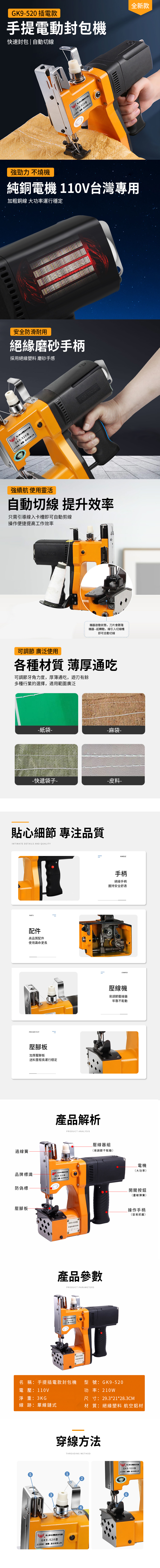 GK9520 插電款提封快速封包|自動切全新款GK9520型手有限公司強勁力不燒純銅電機110V台灣專用加粗銅線 大功率運行穩定安全防滑耐用絕緣磨砂手柄採用絕緣塑 磨砂手感GK9520型 強續航 使用靈活自動切線 提升效率需引導線入卡槽即可自動剪線操作便提高工作效率機器啟動狀態,刀片會跟隨機器--起轉動,線引入切線槽即可自動切線可調節 廣泛使用各種材質 薄厚通吃可調節牙角力度,厚薄通吃,遊刃有餘多種行業的選擇,適用範圍廣泛紙袋-一麻袋-- 快遞袋子--皮料-貼心細節 專注品質INTIMATE DETAILS AND QUALITY過線簧PARTS配件高品質配件使用壽命更長PRESSER FOOT壓腳板加厚壓脚板送料里程長運行穩定產品解析品標識 -手捷GK9-520型機防偽標壓腳板PRODUCT ANALYSISGK9-520型高速封包机壓線器組易調節不鬆動產品參數PRODUCT PARAMETERSGK9-520型  GK9-520型料名 稱插電款封型號:GK9-520電壓:110V淨重:3KG線 跡:單線鏈式5HANDLE手柄絕緣手柄握持安全舒適CRIMPER壓線機易調節壓線器牢靠不鬆動電機大功率開關按鈕(靈敏彈簧)操作手柄(容易抓握)功率:210W尺寸:29.3*21*28.3CM材 質:絕緣塑料 航空鋁材穿線方法手提包機GK9-520型()THREADING METHOD牌手提電動包機GK9-520型只()股份有限公司6