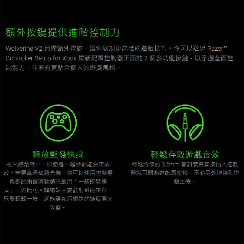 額外提供進階控制力Wolverine V2 具備額外按讓你展現更高階的遊戲技巧。你可以透過 Razer™Controller Setup for Xbox 重新配置控制器正面的2個多功能按鍵以掌握全面控制能力並擁有更貼合個人的遊戲風格。釋放擊發快感在火熱激戰中即使是一毫秒都能決定成敗。若要致勝先機你可以使用控制器底部的兩個滑動來啟用「一觸即發模如此可大幅縮短主要發射鍵的鍵程,只要輕輕一按,就能讓你用極快的速度開火攻擊。輕鬆存取遊戲音效輕鬆將你的3.5mm 音訊裝置直接插入控制器就可開始遊戲馬拉松,不必另外連接到遊戲主機。