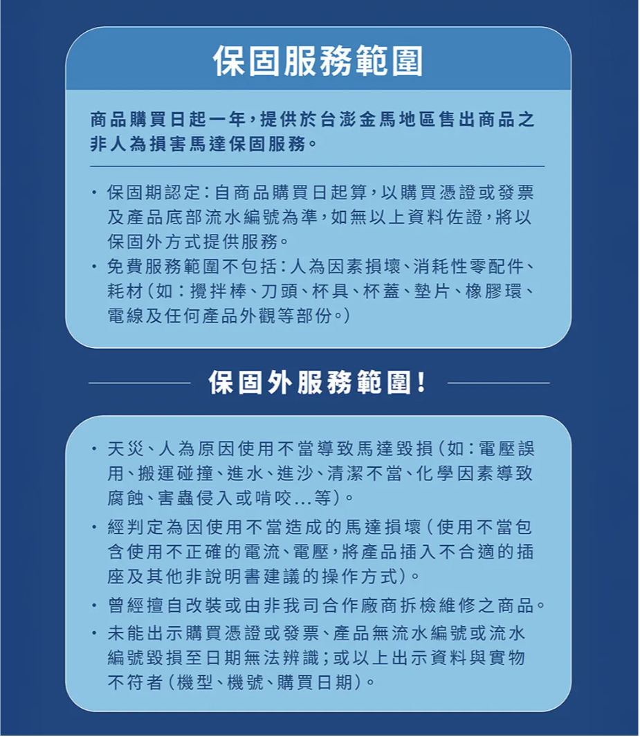 保固服務範圍商品購買日起一年,提供於台澎金馬地區售出商品之非人為損害馬達保固服務。保固期認定:自商品購買日起算,以購買憑證或發票及產品底部流水編號為準,如無以上資料佐證,將以保固外方式提供服務。免費服務範圍不包括:人為因素損壞、消耗性零配件、耗材(如:攪拌棒、刀頭、杯具、杯蓋、墊片、橡膠環、電線及任何產品外觀等部份。)保固外服務範圍!天災、人為原因使用不當導致馬達毀損(如:電壓誤用、搬運碰撞、進水、進沙、清潔不當、化學因素導致腐蝕、害蟲侵入或啃咬..等)。經判定為因使用不當造成的馬達損壞(使用不當包含使用不正確的電流、電壓,將產品插入不合適的插座及其他非說明書建議的操作方式)。.曾經擅自改裝或由非我司合作廠商檢維修之商品。未能出示購買憑證或發票、產品無流水編號或流水編號毀損至日期無法辨識;或以上出示資料與實物不符者(機型、機號、購買日期)。