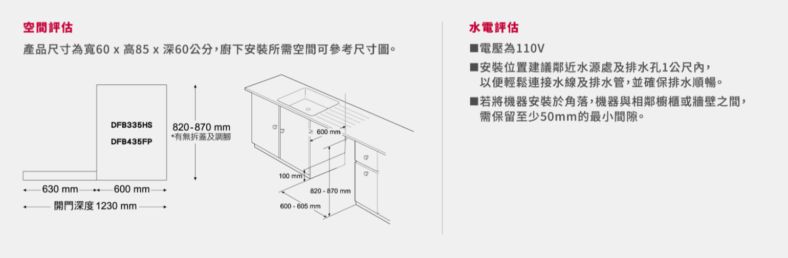 空間評估產品尺寸為寬60x高85x60公分,廚下安裝所需空間可參考尺寸。DFB335HS820-870mm*有無拆蓋及調DFB435FP630 600 開門深度1230mm600 mm100 820-870mm600-605 mm水電評估電壓為110V安裝位置建議鄰近水源處及排水孔1公尺內,以便輕鬆連接水線及排水管,並確保排水順暢。■若將機器安裝於角落,機器與相鄰櫥櫃或牆壁之間,需保留至少50mm的最小間隙。