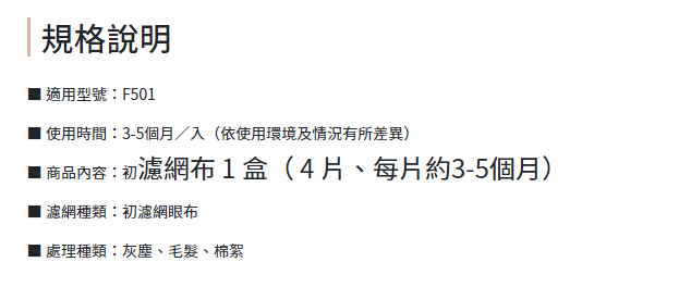 規格說明適用型號F501 使用時間3-5個月/入(依使用環境及情況有所差異)■ 商品內容:初濾網布1盒(4片、每月約3-5個月)濾網種類:初濾網眼布處理種類:灰塵、毛髮、棉絮