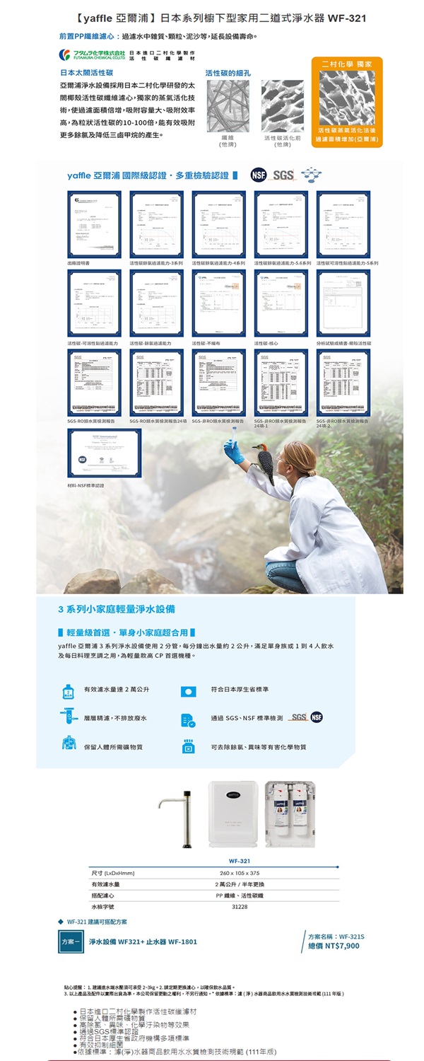 【 亞爾櫥下型家用道式淨水器 WF置PP水中雜質、顆粒、泥沙等延長設備壽命。 日本亞爾浦淨水設備採用日本二村化學研發的太椰殼碳心,獨家的蒸氣活化技術,使過面積倍增,吸附容量大、吸附效率高,為粒狀的10-100倍,有效吸附更多餘及降低三甲烷的產生。二村化學 獨家的細孔纖維他牌活性碳活化前他牌】活性碳蒸氣活化法後過濾面積增加亞爾浦)yaffle 亞爾浦 國際級多重驗認證 活性碳3 活性-4系列活性碳.4系列 活性破能過-5系列活性溶性能力活性碳能力活性碳活性碳核心分析活性碳- SGS-SGS-報告SGS報告24項-2材料-NSF認證3系列小家庭輕量淨水設備 輕量級首選單身小家庭超合用yaffle 亞爾浦3系列淨水設備使用2分管,每分鐘出水量約2公升,滿足單身族1到4人飲水及每日料理烹調之用,為輕量款高CP 首選機種。有效量2萬公升符合日本厚生省標準濾,不排放廢水通過SGS、NSF 標準檢測 SGS 保留所需可去餘氯、異味等有害化學物質尺寸(DHmm)有效量搭配濾心水檢字號WF-321 建議可搭配方案 淨水設備 WF321 止水器 WF-1801WF-321260105x3752萬公升/半更换PP 纖維、活性碳31228方案名稱WF-321S總價 NT$7,900貼心提醒1. 建議水須可2-3kg + 2. 請定期更換心,以飲水品質。 產品及配件以實際出貨為準,本公司保留更動之權利,不另行通知。*依據標準達(淨)水器商品飲用水水質檢測技術 ( 年)日本進口二村化學製作活性碳纖保留人體所需礦物質高除、異味、化學汙染物等通過SGS標準認證符合日本厚生省政府機構多項標準有效抑制細菌依據標準:浦(淨)水器商品飲用水水質檢測技術規範 (111年版)